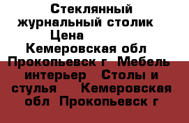 Стеклянный журнальный столик › Цена ­ 2 000 - Кемеровская обл., Прокопьевск г. Мебель, интерьер » Столы и стулья   . Кемеровская обл.,Прокопьевск г.